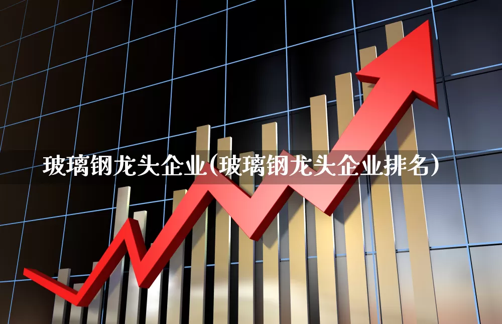 玻璃钢龙头企业(玻璃钢龙头企业排名)_https://www.xzdzcjx.com_北交所_第1张