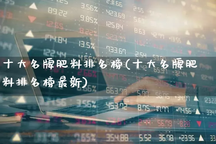 十大名牌肥料排名榜(十大名牌肥料排名榜最新)_https://www.xzdzcjx.com_深交所_第1张