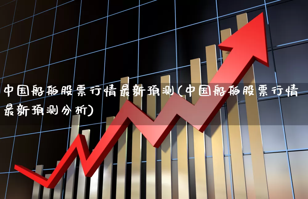 中国船舶股票行情最新预测(中国船舶股票行情最新预测分析)_https://www.xzdzcjx.com_创业板_第1张