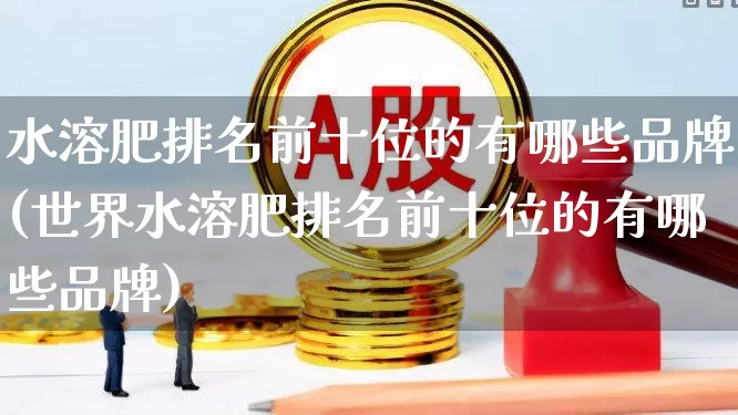 水溶肥排名前十位的有哪些品牌(世界水溶肥排名前十位的有哪些品牌)_https://www.xzdzcjx.com_创业板_第1张