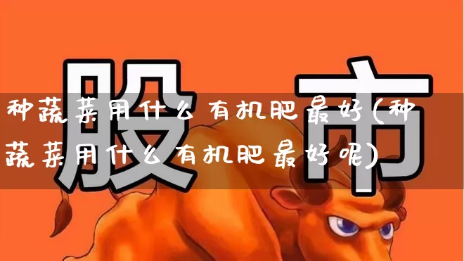 种蔬菜用什么有机肥最好(种蔬菜用什么有机肥最好呢)_https://www.xzdzcjx.com_深交所_第1张