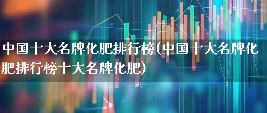 中国十大名牌化肥排行榜(中国十大名牌化肥排行榜十大名牌化肥)_https://www.xzdzcjx.com_科创板_第1张