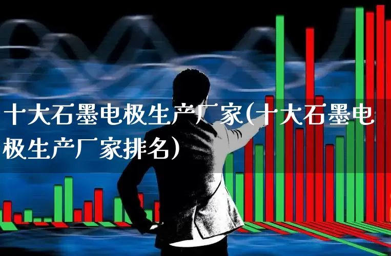 十大石墨电极生产厂家(十大石墨电极生产厂家排名)_https://www.xzdzcjx.com_科创板_第1张