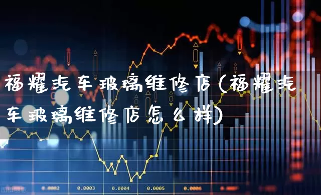 福耀汽车玻璃维修店(福耀汽车玻璃维修店怎么样)_https://www.xzdzcjx.com_创业板_第1张