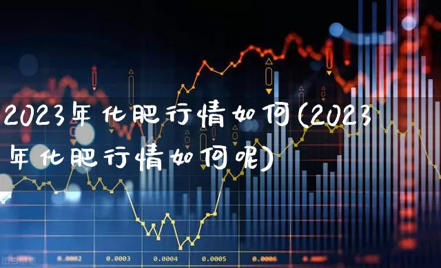 2023年化肥行情如何(2023年化肥行情如何呢)_https://www.xzdzcjx.com_上交所_第1张