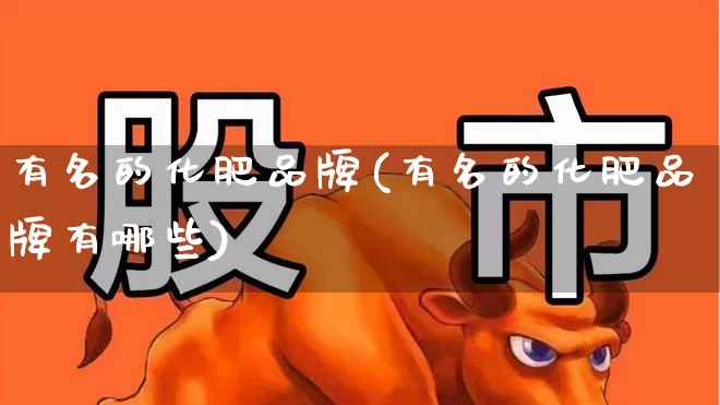 有名的化肥品牌(有名的化肥品牌有哪些)_https://www.xzdzcjx.com_上交所_第1张