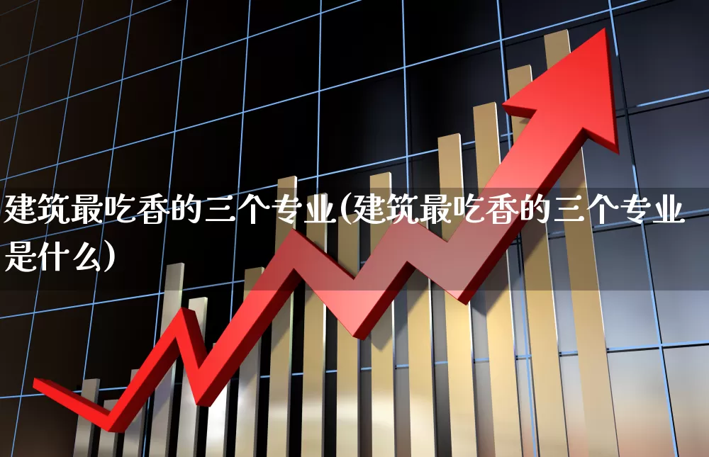 建筑最吃香的三个专业(建筑最吃香的三个专业是什么)_https://www.xzdzcjx.com_创业板_第1张