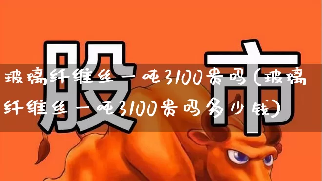 玻璃纤维丝一吨3100贵吗(玻璃纤维丝一吨3100贵吗多少钱)_https://www.xzdzcjx.com_北交所_第1张