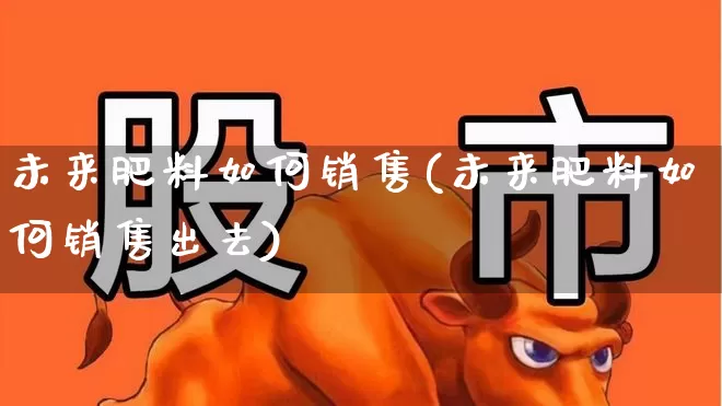 未来肥料如何销售(未来肥料如何销售出去)_https://www.xzdzcjx.com_上交所_第1张