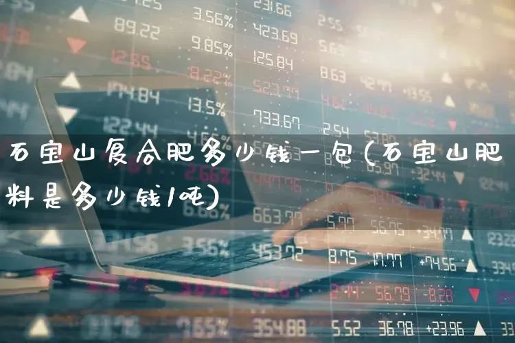 石宝山复合肥多少钱一包(石宝山肥料是多少钱1吨)_https://www.xzdzcjx.com_创业板_第1张