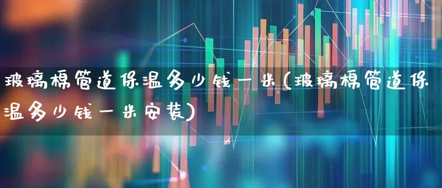 玻璃棉管道保温多少钱一米(玻璃棉管道保温多少钱一米安装)_https://www.xzdzcjx.com_上交所_第1张