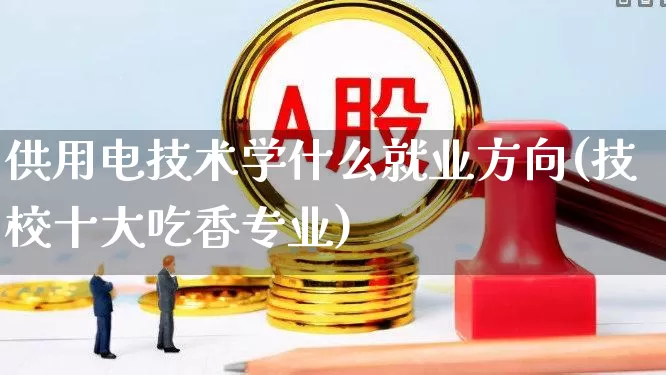 供用电技术学什么就业方向(技校十大吃香专业)_https://www.xzdzcjx.com_创业板_第1张
