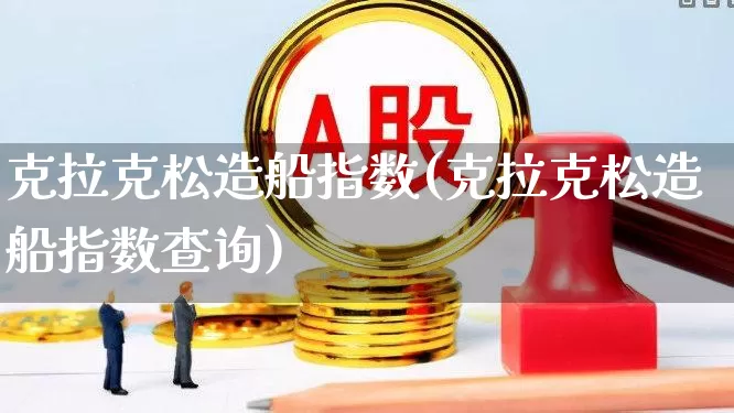 克拉克松造船指数(克拉克松造船指数查询)_https://www.xzdzcjx.com_科创板_第1张