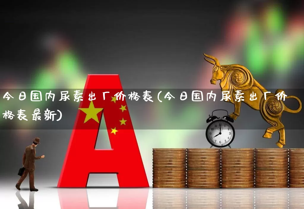 今日国内尿素出厂价格表(今日国内尿素出厂价格表最新)_https://www.xzdzcjx.com_北交所_第1张