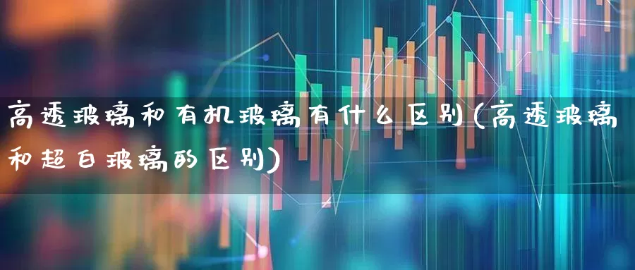 高透玻璃和有机玻璃有什么区别(高透玻璃和超白玻璃的区别)_https://www.xzdzcjx.com_深交所_第1张