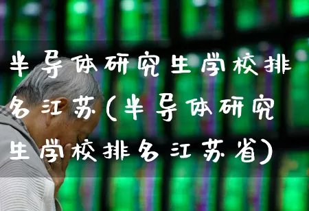 半导体研究生学校排名江苏(半导体研究生学校排名江苏省)_https://www.xzdzcjx.com_创业板_第1张