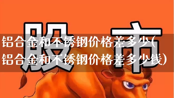 铝合金和不锈钢价格差多少(铝合金和不锈钢价格差多少钱)_https://www.xzdzcjx.com_北交所_第1张