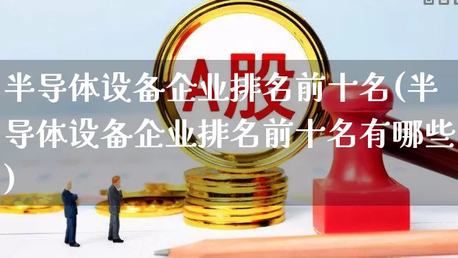 半导体设备企业排名前十名(半导体设备企业排名前十名有哪些)_https://www.xzdzcjx.com_北交所_第1张