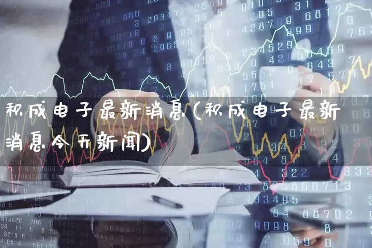 积成电子最新消息(积成电子最新消息今天新闻)_https://www.xzdzcjx.com_上交所_第1张