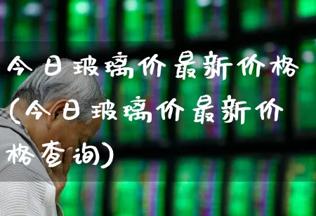 今日玻璃价最新价格(今日玻璃价最新价格查询)_https://www.xzdzcjx.com_北交所_第1张