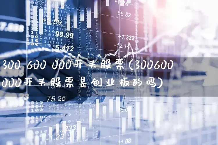 300 600 000开头股票(300600000开头股票是创业板的吗)_https://www.xzdzcjx.com_科创板_第1张