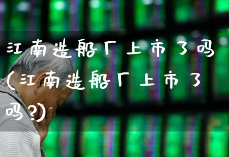 江南造船厂上市了吗(江南造船厂上市了吗?)_https://www.xzdzcjx.com_创业板_第1张
