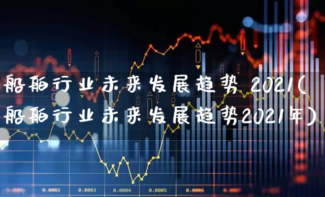 船舶行业未来发展趋势 2021(船舶行业未来发展趋势2021年)_https://www.xzdzcjx.com_科创板_第1张