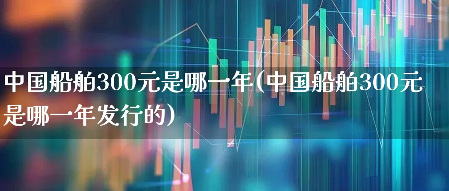 中国船舶300元是哪一年(中国船舶300元是哪一年发行的)_https://www.xzdzcjx.com_上交所_第1张