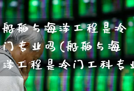 船舶与海洋工程是冷门专业吗(船舶与海洋工程是冷门工科专业吗)_https://www.xzdzcjx.com_北交所_第1张