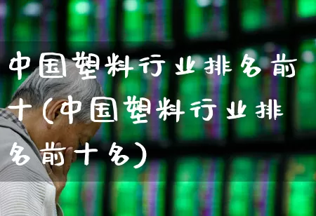 中国塑料行业排名前十(中国塑料行业排名前十名)_https://www.xzdzcjx.com_深交所_第1张