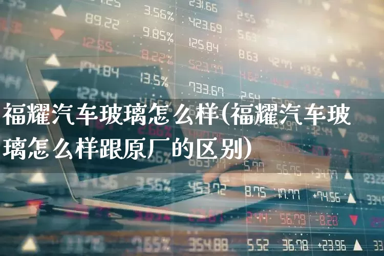 福耀汽车玻璃怎么样(福耀汽车玻璃怎么样跟原厂的区别)_https://www.xzdzcjx.com_深交所_第1张