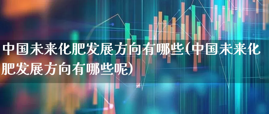 中国未来化肥发展方向有哪些(中国未来化肥发展方向有哪些呢)_https://www.xzdzcjx.com_上交所_第1张