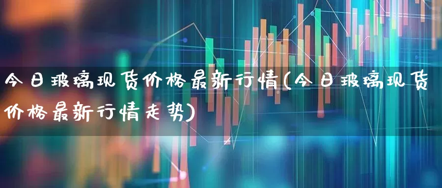 今日玻璃现货价格最新行情(今日玻璃现货价格最新行情走势)_https://www.xzdzcjx.com_上交所_第1张