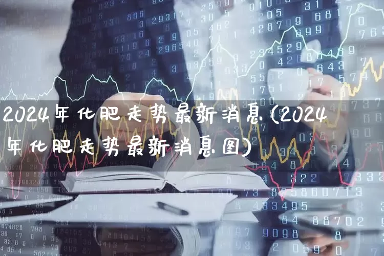 2024年化肥走势最新消息(2024年化肥走势最新消息图)_https://www.xzdzcjx.com_科创板_第1张
