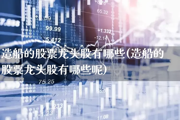 造船的股票龙头股有哪些(造船的股票龙头股有哪些呢)_https://www.xzdzcjx.com_创业板_第1张