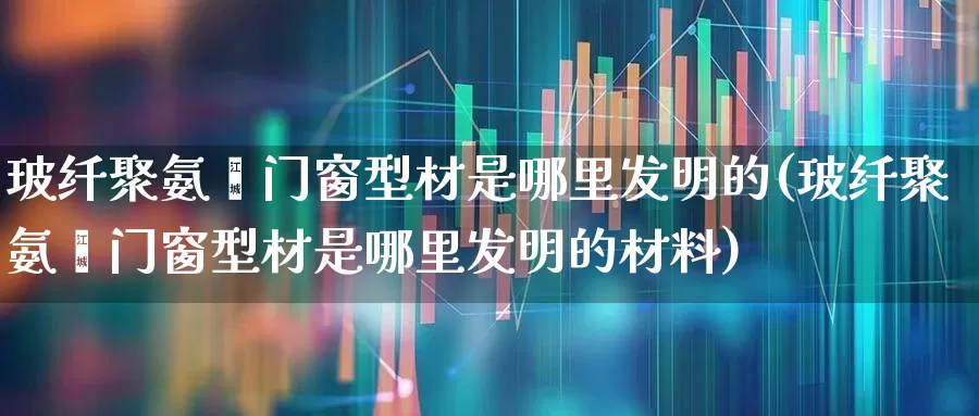 玻纤聚氨酯门窗型材是哪里发明的(玻纤聚氨酯门窗型材是哪里发明的材料)_https://www.xzdzcjx.com_北交所_第1张