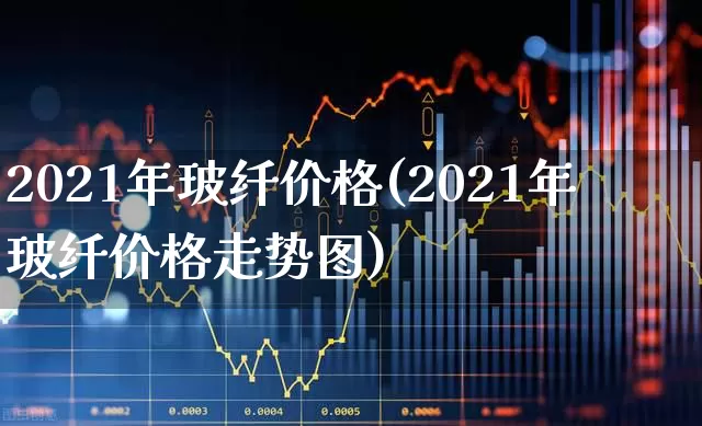 2021年玻纤价格(2021年玻纤价格走势图)_https://www.xzdzcjx.com_创业板_第1张