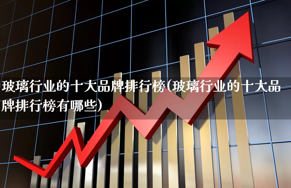 玻璃行业的十大品牌排行榜(玻璃行业的十大品牌排行榜有哪些)_https://www.xzdzcjx.com_创业板_第1张