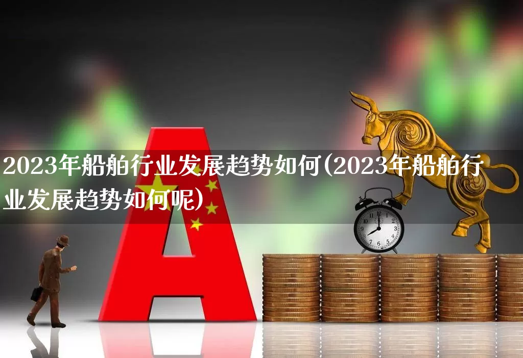 2023年船舶行业发展趋势如何(2023年船舶行业发展趋势如何呢)_https://www.xzdzcjx.com_深交所_第1张