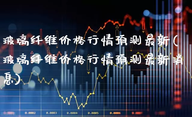 玻璃纤维价格行情预测最新(玻璃纤维价格行情预测最新消息)_https://www.xzdzcjx.com_科创板_第1张