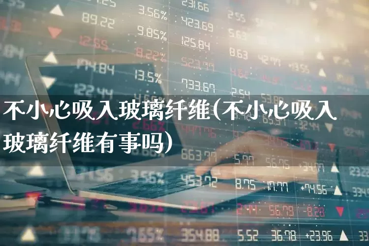 不小心吸入玻璃纤维(不小心吸入玻璃纤维有事吗)_https://www.xzdzcjx.com_上交所_第1张