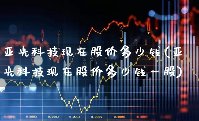 亚光科技现在股价多少钱(亚光科技现在股价多少钱一股)_https://www.xzdzcjx.com_创业板_第1张