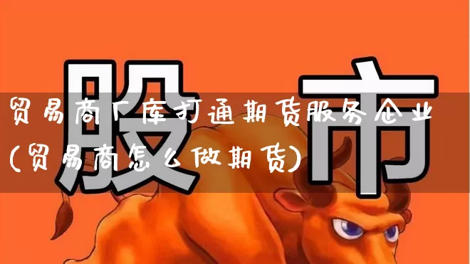 贸易商厂库打通期货服务企业(贸易商怎么做期货)_https://www.xzdzcjx.com_北交所_第1张