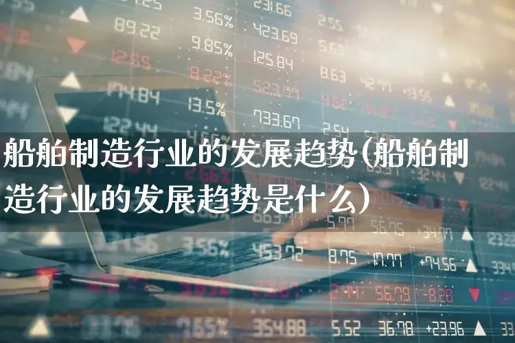 船舶制造行业的发展趋势(船舶制造行业的发展趋势是什么)_https://www.xzdzcjx.com_上交所_第1张