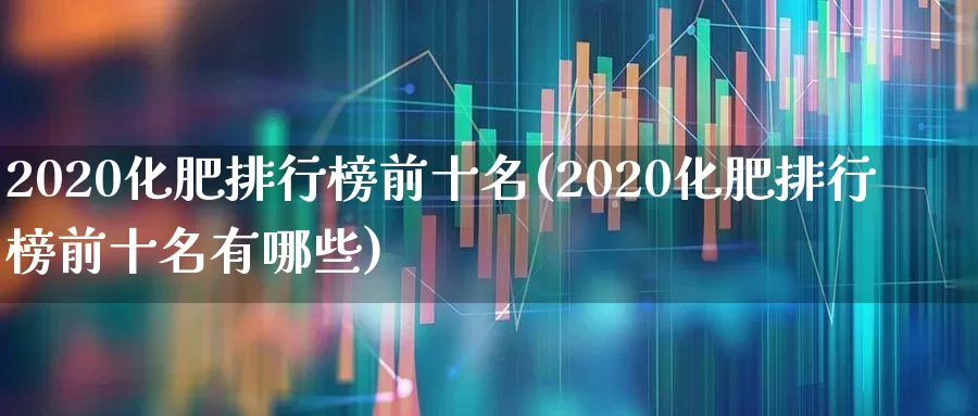 2020化肥排行榜前十名(2020化肥排行榜前十名有哪些)_https://www.xzdzcjx.com_北交所_第1张
