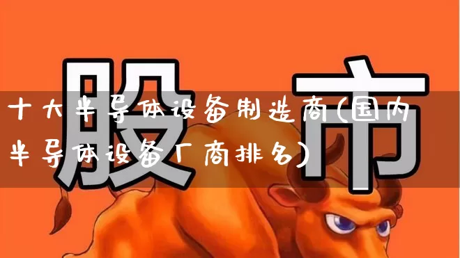 十大半导体设备制造商(国内半导体设备厂商排名)_https://www.xzdzcjx.com_上交所_第1张