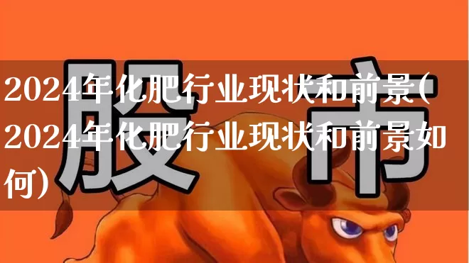 2024年化肥行业现状和前景(2024年化肥行业现状和前景如何)_https://www.xzdzcjx.com_深交所_第1张