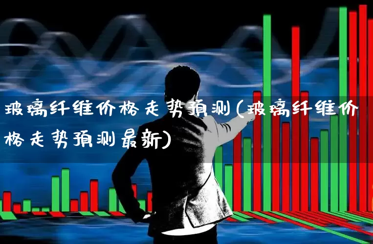 玻璃纤维价格走势预测(玻璃纤维价格走势预测最新)_https://www.xzdzcjx.com_科创板_第1张