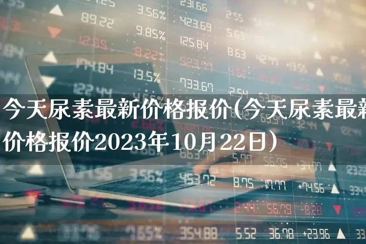 今天尿素最新价格报价(今天尿素最新价格报价2023年10月22日)_https://www.xzdzcjx.com_深交所_第1张