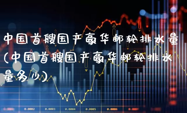 中国首艘国产豪华邮轮排水量(中国首艘国产豪华邮轮排水量多少)_https://www.xzdzcjx.com_创业板_第1张